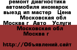 ремонт диагностика автомобиля иномарок выезд ип мастер › Цена ­ 900 - Московская обл., Москва г. Авто » Услуги   . Московская обл.,Москва г.